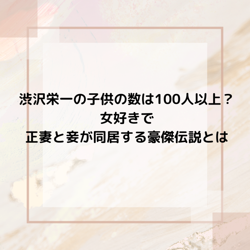 渋沢栄一の子供の数は100人以上？女好きで正妻と妾が同居する豪傑伝説とは